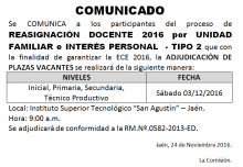 Se COMUNICA a los participantes del proceso de REASIGNACIÓN DOCENTE 2016 por UNIDAD FAMILIAR e INTERÉS PERSONAL  - TIPO 2 que con la finalidad de garantizar la ECE 2016, la ADJUDICACIÓN DE PLAZAS VACANTES de todos los niveles y modalidades se realizará el sábado 03 de diciembre 2016 en el Instituto Tecnológico "San Agustin" a horas 9:00 am.